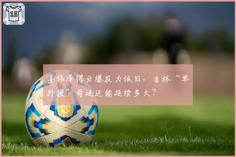 姜伟泽得分爆发力依旧，吉林“单外援”奇迹还能延续多久？