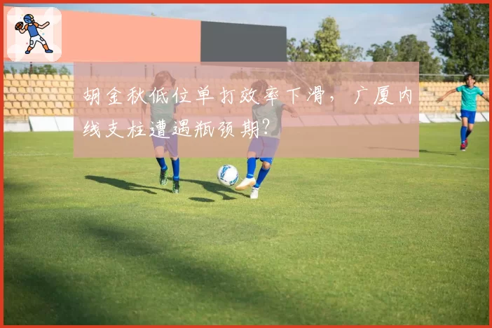 胡金秋低位单打效率下滑,广厦内线支柱遭遇瓶颈期?