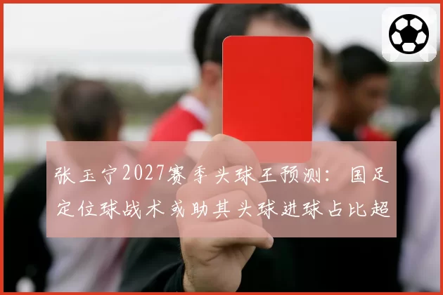 张玉宁2027赛季头球王预测:国足定位球战术或助其头球进球占比超40%