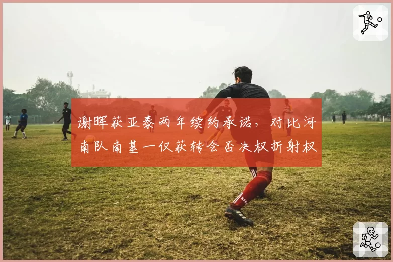 谢晖获亚泰两年续约承诺，对比河南队南基一仅获转会否决权折射权限差异