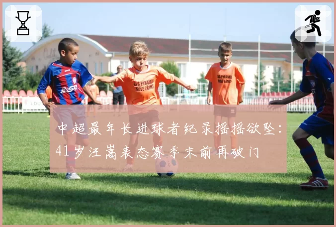 中超最年长进球者纪录摇摇欲坠:41岁汪嵩表态赛季末前再破门