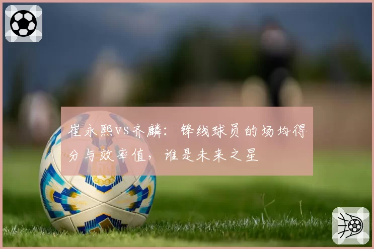 崔永熙vs齐麟:锋线球员的场均得分与效率值,谁是未来之星