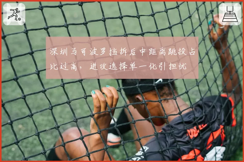 深圳马可波罗挡拆后中距离跳投占比过高，进攻选择单一化引担忧