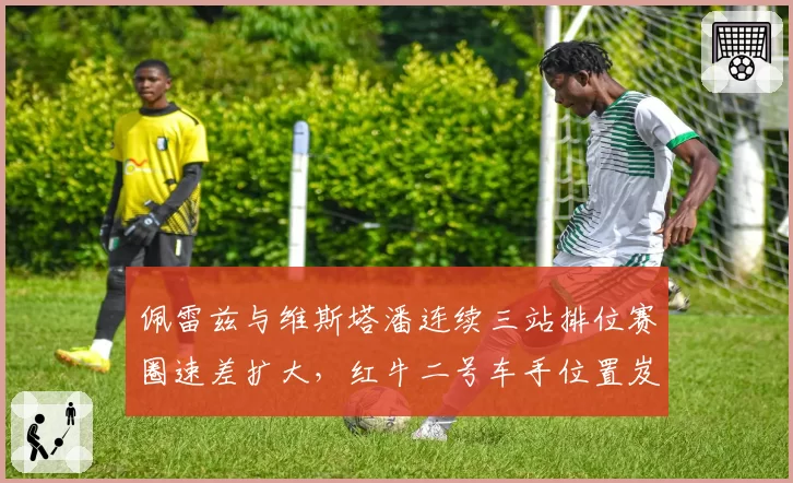 佩雷兹与维斯塔潘连续三站排位赛圈速差扩大,红牛二号车手位置岌岌可危