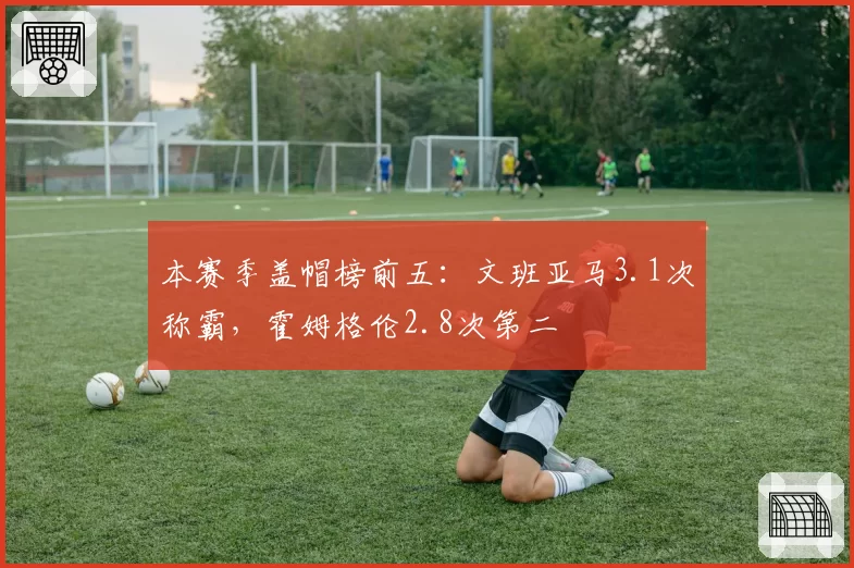 本赛季盖帽榜前五：文班亚马3.1次称霸，霍姆格伦2.8次第二