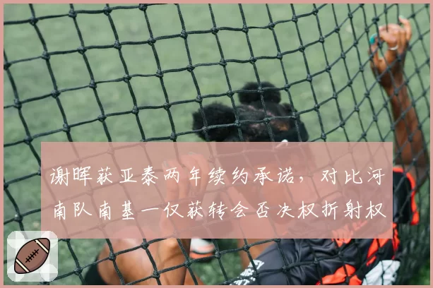 谢晖获亚泰两年续约承诺,对比河南队南基一仅获转会否决权折射权限差异