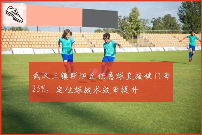 武汉三镇斯坦丘任意球直接破门率25%,定位球战术效率提升