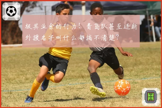极其业余的行为！青岛队甚至连新外援名字叫什么都搞不清楚？