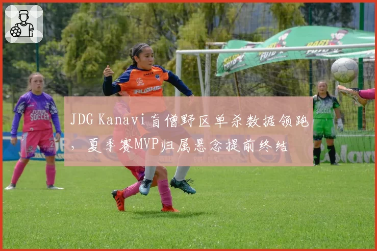 JDG Kanavi盲僧野区单杀数据领跑,夏季赛MVP归属悬念提前终结