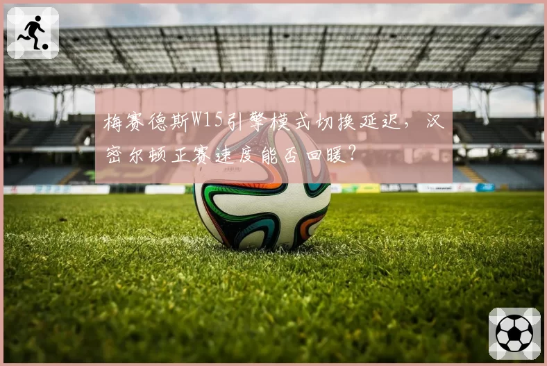梅赛德斯W15引擎模式切换延迟,汉密尔顿正赛速度能否回暖?