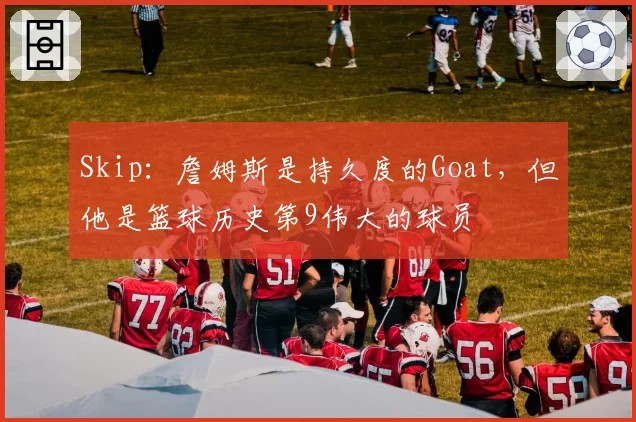 Skip：詹姆斯是持久度的Goat，但他是篮球历史第9伟大的球员