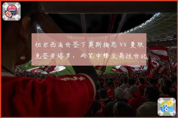 切尔西高价签下奥斯梅恩 vs 曼联免签劳塔罗，两笔中锋交易性价比对比