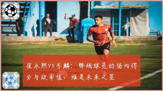 崔永熙vs齐麟:锋线球员的场均得分与效率值,谁是未来之星