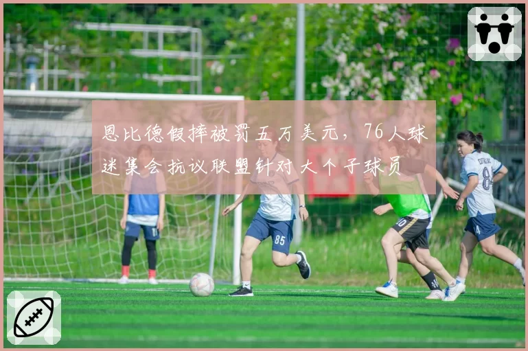 恩比德假摔被罚五万美元,76人球迷集会抗议联盟针对大个子球员