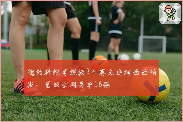 德约科维奇挽救3个赛点逆转西西帕斯，晋级法网男单16强