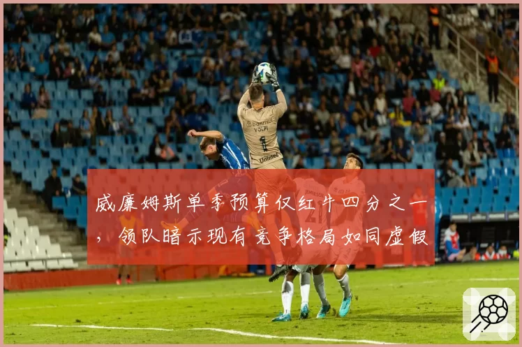 威廉姆斯单季预算仅红牛四分之一，领队暗示现有竞争格局如同虚假繁荣