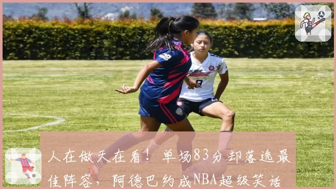 人在做天在看!单场83分却落选最佳阵容,阿德巴约成NBA超级笑话