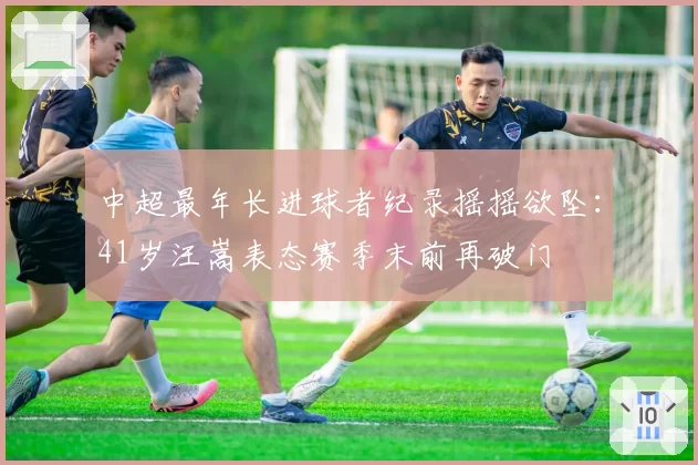 中超最年长进球者纪录摇摇欲坠:41岁汪嵩表态赛季末前再破门