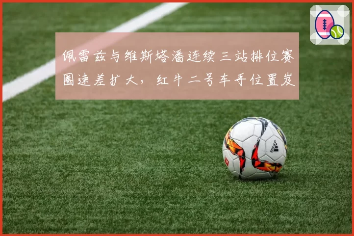 佩雷兹与维斯塔潘连续三站排位赛圈速差扩大,红牛二号车手位置岌岌可危