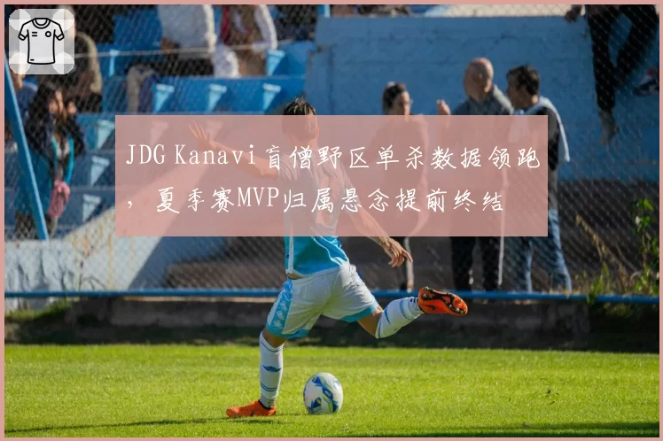 JDG Kanavi盲僧野区单杀数据领跑,夏季赛MVP归属悬念提前终结