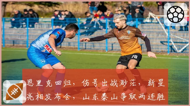 恩里克回归，伤号出战渺茫，新星亮相发布会，山东泰山争取两连胜