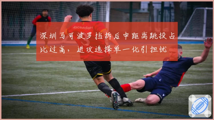 深圳马可波罗挡拆后中距离跳投占比过高，进攻选择单一化引担忧
