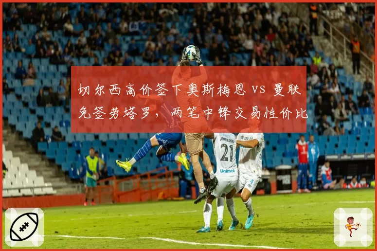 切尔西高价签下奥斯梅恩 vs 曼联免签劳塔罗，两笔中锋交易性价比对比