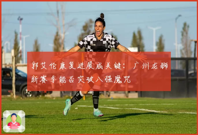 郭艾伦康复进展成关键:广州龙狮新赛季能否突破八强魔咒