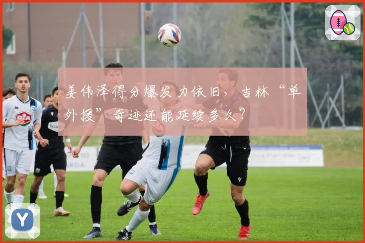 姜伟泽得分爆发力依旧，吉林“单外援”奇迹还能延续多久？